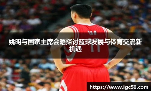 姚明与国家主席会晤探讨篮球发展与体育交流新机遇